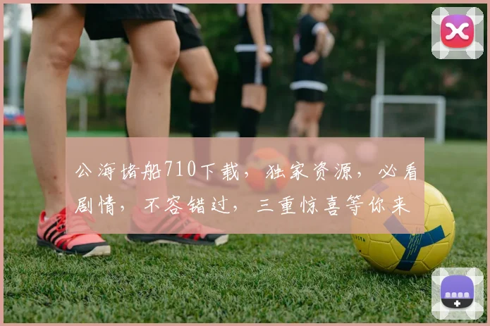 公海堵船710下载，独家资源，必看剧情，不容错过，三重惊喜等你来