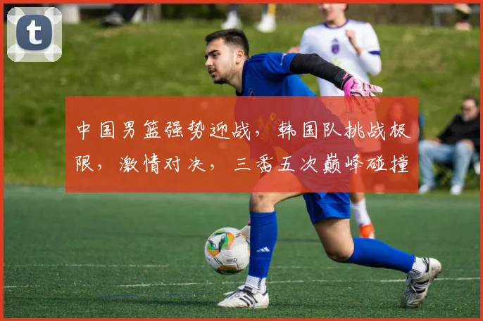中国男篮强势迎战，韩国队挑战极限，激情对决，三番五次巅峰碰撞，谁将笑傲篮球战场