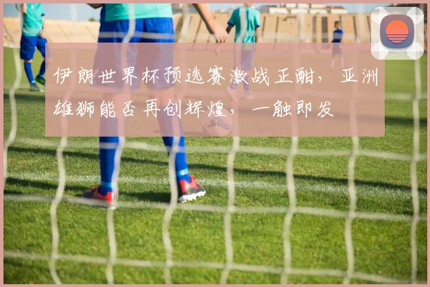 伊朗世界杯预选赛激战正酣，亚洲雄狮能否再创辉煌，一触即发