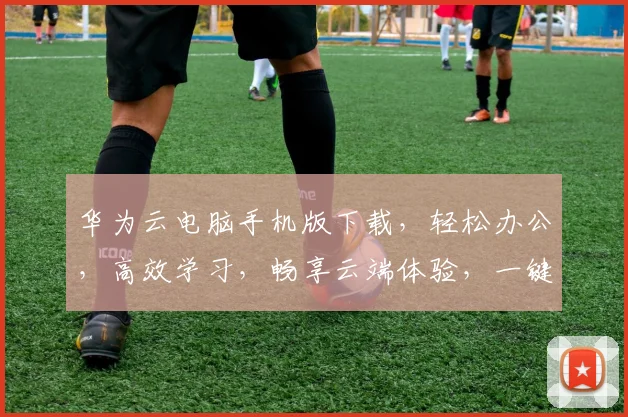 华为云电脑手机版下载，轻松办公，高效学习，畅享云端体验，一键下载，开启智能办公新时代，三步搞定